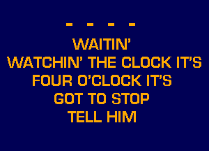 WAITIN'
WATCHIM THE BLOCK ITS
FOUR O'CLOCK ITS
GOT TO STOP
TELL HIM