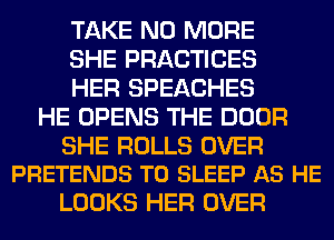TAKE NO MORE

SHE PRACTICES

HER SPEACHES
HE OPENS THE DOOR

SHE ROLLS OVER
PRETENDS T0 SLEEP AS HE

LOOKS HER OVER