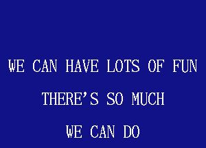 WE CAN HAVE LOTS OF FUN
THERES SO MUCH
WE CAN DO