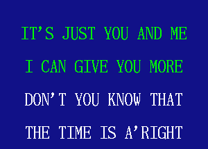 ITS JUST YOU AND ME
I CAN GIVE YOU MORE
DOW T YOU KNOW THAT
THE TIME IS WRIGHT