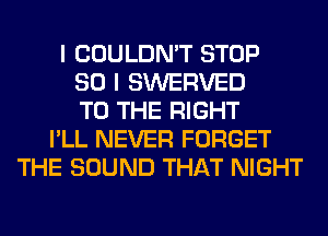 I COULDN'T STOP
SO I SWERVED
TO THE RIGHT
I'LL NEVER FORGET
THE SOUND THAT NIGHT