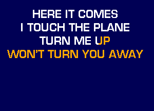 HERE IT COMES
I TOUCH THE PLANE
TURN ME UP
WON'T TURN YOU AWAY