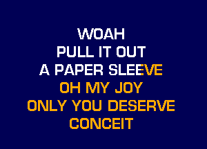 WOAH
PULL IT OUT
A PAPER SLEEVE

OH MY JOY
ONLY YOU DESERVE
CONCEIT