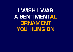 I WSH I WAS
A SENTIMENTAL
ORNAMENT

YOU HUNG 0N