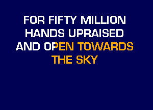 FOR FIFTY MILLION
HANDS UPRAISED
AND OPEN TOWARDS
THE SKY