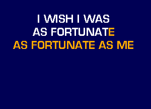 I WISH I WAS
AS FORTUNATE
AS FORTUNATE AS ME