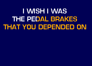 I WISH I WAS
THE PEDAL BRAKES
THAT YOU DEPENDED 0N