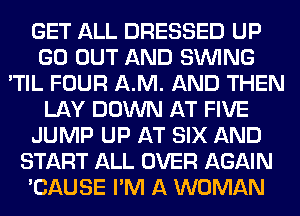 GET ALL DRESSED UP
GO OUT AND SINlNG
'TIL FOUR AM. AND THEN
LAY DOWN AT FIVE
JUMP UP AT SIX AND
START ALL OVER AGAIN
'CAUSE I'M A WOMAN