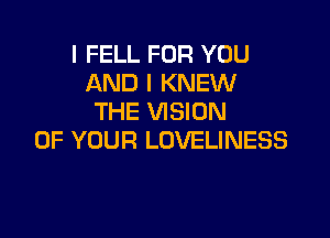 I FELL FOR YOU
AND I KNEW
THE VISION

OF YOUR LOVELINESS