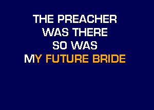 THE PREACHER
WAS THERE
SO WAS

MY FUTURE BRIDE