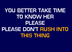 YOU BETTER TAKE TIME
TO KNOW HER
PLEASE
PLEASE DON'T RUSH INTO
THIS THING
