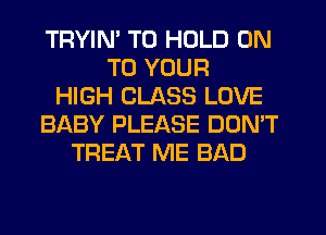 TRYIM TO HOLD ON
TO YOUR
HIGH CLASS LOVE
BABY PLEASE DON'T
TREAT ME BAD