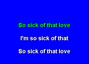 So sick of that love

I'm so sick of that

So sick of that love