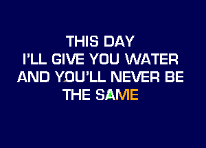 THIS DAY
I'LL GIVE YOU WATER
AND YDU'LL NEVER BE
THE SAME