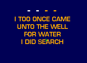 I T00 ONCE CAME
UNTO THE WELL

FOR WATER
I DID SEARCH