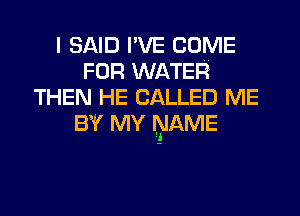 I SAID I'VE COME
FOR WATER
THEN HE CALLED ME
BY MY NAME