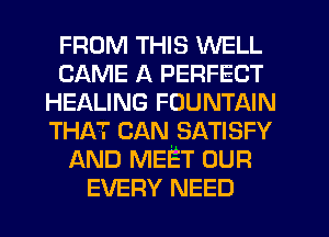 FROM THIS WELL
CAME A PERFECT
HEALING FOUNTAIN
THAT CAN. SATISFY
AND MEET OUR
EVERY NEED