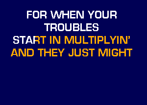 FOR WHEN YOUR
TROUBLES
START IN MULTIPLYIN'
AND THEY JUST MIGHT