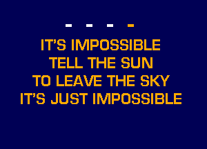 ITS IMPOSSIBLE
TELL THE SUN
TO LEAVE THE SKY
ITS JUST IMPOSSIBLE