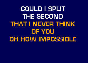 COULD I SPLIT
THE SECOND
THAT I NEVER THINK
OF YOU
0H HOW IMPOSSIBLE