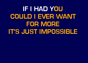 IF I HAD YOU
COULD I EVER WANT
FOR MORE
ITS JUST IMPOSSIBLE