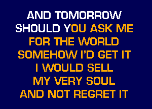 AND TOMORROW
SHOULD YOU ASK ME
FOR THE WORLD
SOMEHOW I'D GET IT
I WOULD SELL
MY VERY SOUL
AND NOT REGRET IT