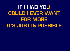 IF I HAD YOU
COULD I EVER WANT
FOR MORE
ITS JUST IMPOSSIBLE