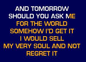 AND TOMORROW
SHOULD YOU ASK ME
FOR THE WORLD
SOMEHOW I'D GET IT
I WOULD SELL
MY VERY SOUL AND NOT
REGRET IT