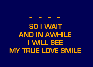 SO I WAIT

AND IN AWHILE
I WILL SEE
MY TRUE LOVE SMILE