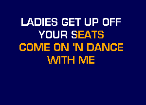 LADIES GET UP OFF
YOUR SEATS
COME ON 'N DANCE

WTH ME