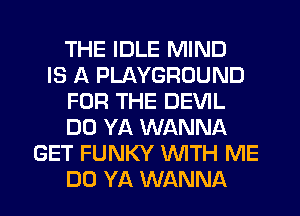 THE IDLE MIND
IS A PLAYGROUND
FOR THE DEVIL
DO YA WANNA
GET FUNKY WITH ME
DO YA WANNA