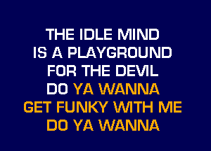 THE IDLE MIND
IS A PLAYGROUND
FOR THE DEVIL
DO YA WANNA
GET FUNKY WITH ME
DO YA WANNA