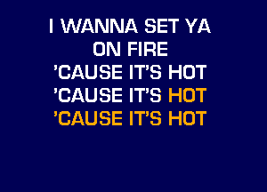 I WANNA SET YA
ON FIRE
'CAUSE ITS HOT
'CAUSE IT'S HOT

'CAUSE ITS HOT