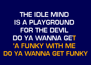 THE IDLE MIND
IS A PLAYGROUND
FOR THE DEVIL
DO YA WANNA GET

'A FUNKY WITH ME
DO YA WANNA GET FUNKY