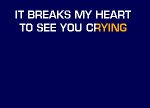 IT BREAKS MY HEART
TO SEE YOU CRYING