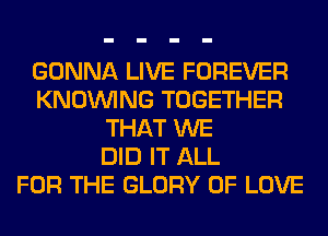 GONNA LIVE FOREVER
KNOUVING TOGETHER
THAT WE
DID IT ALL
FOR THE GLORY OF LOVE