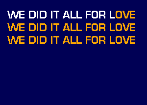 WE DID IT ALL FOR LOVE
WE DID IT ALL FOR LOVE
WE DID IT ALL FOR LOVE