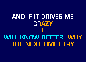 AND IF IT DRIVES ME
CRAZY
I
WILL KNOW BETTER WHY
THE NEXT TIME I TRY