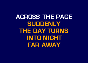 ACROSS THE PAGE
SUDDENLY
THE DAY TURNS

INTO NIGHT
FAR AWAY