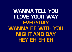 WANNA TELL YOU
I LOVE YOUR WAY
EVERYDAY
WANNA BE WITH YOU
NIGHT AND DAY
HEY EH EH EH