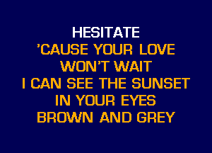HESITATE
'CAUSE YOUR LOVE
WON'T WAIT
I CAN SEE THE SUNSET
IN YOUR EYES
BROWN AND GREY

g