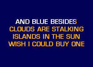 AND BLUE BESIDES
CLOUDS ARE STALKING
ISLANDS IN THE SUN
WISH I COULD BUY ONE