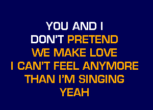 YOU AND I
DON'T PRETEND
WE MAKE LOVE

I CAN'T FEEL ANYMORE
THAN I'M SINGING
YEAH