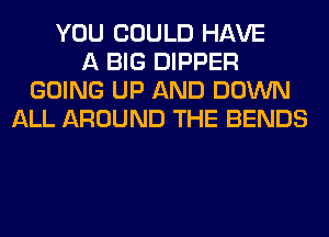 YOU COULD HAVE
A BIG DIPPER
GOING UP AND DOWN
ALL AROUND THE BENDS