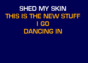 SHED MY SKIN
THIS IS THE NEW STUFF
I GO
DANCING IN