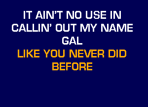 IT AIN'T N0 USE IN
CALLIN' OUT MY NAME
GAL
LIKE YOU NEVER DID
BEFORE