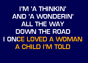 I'M 'A THINKIM
AND 'A WONDERIM
ALL THE WAY
DOWN THE ROAD
I ONCE LOVED A WOMAN
A CHILD I'M TOLD