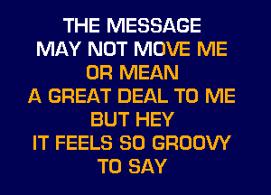 THE MESSAGE
MAY NOT MOVE ME
OR MEAN
A GREAT DEAL TO ME
BUT HEY
IT FEELS SO GROOW
TO SAY