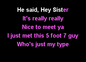He said, Hey Sister
It's really really
Nice to meet ya

ljust met this 5 foot 7 guy
Who's just my type