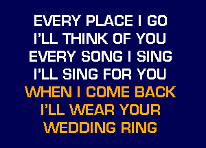 EVERY PLACE I GO
I'LL THINK OF YOU
EVERY SONG I SING
I'LL SING FOR YOU
WHEN I COME BACK
I'LL WEAR YOUR
WEDDING RING